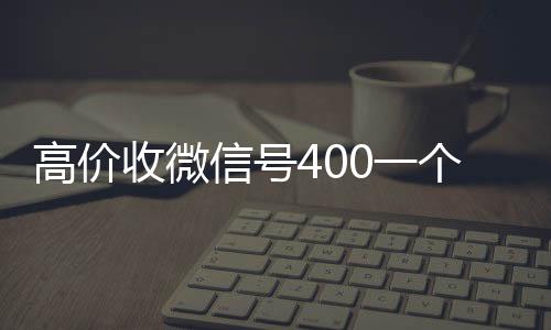 高价收微信号400一个不成问题(收微信号的价格)